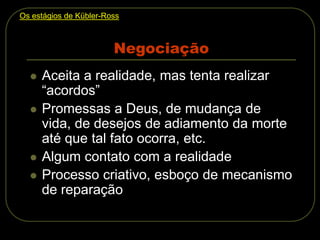 Negociação
 Aceita a realidade, mas tenta realizar
“acordos”
 Promessas a Deus, de mudança de
vida, de desejos de adiamento da morte
até que tal fato ocorra, etc.
 Algum contato com a realidade
 Processo criativo, esboço de mecanismo
de reparação
Os estágios de Kübler-Ross
 