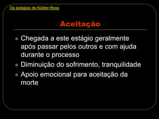Aceitação
 Chegada a este estágio geralmente
após passar pelos outros e com ajuda
durante o processo
 Diminuição do sofrimento, tranquilidade
 Apoio emocional para aceitação da
morte
Os estágios de Kübler-Ross
 