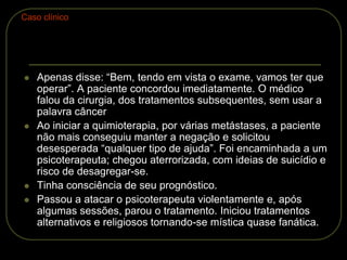  Apenas disse: “Bem, tendo em vista o exame, vamos ter que
operar”. A paciente concordou imediatamente. O médico
falou da cirurgia, dos tratamentos subsequentes, sem usar a
palavra câncer
 Ao iniciar a quimioterapia, por várias metástases, a paciente
não mais conseguiu manter a negação e solicitou
desesperada “qualquer tipo de ajuda”. Foi encaminhada a um
psicoterapeuta; chegou aterrorizada, com ideias de suicídio e
risco de desagregar-se.
 Tinha consciência de seu prognóstico.
 Passou a atacar o psicoterapeuta violentamente e, após
algumas sessões, parou o tratamento. Iniciou tratamentos
alternativos e religiosos tornando-se mística quase fanática.
Caso clínico
 