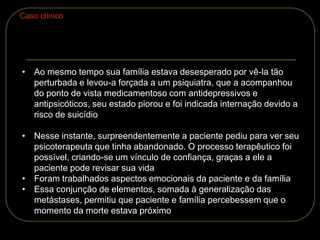• Ao mesmo tempo sua família estava desesperado por vê-la tão
perturbada e levou-a forçada a um psiquiatra, que a acompanhou
do ponto de vista medicamentoso com antidepressivos e
antipsicóticos, seu estado piorou e foi indicada internação devido a
risco de suicídio
• Nesse instante, surpreendentemente a paciente pediu para ver seu
psicoterapeuta que tinha abandonado. O processo terapêutico foi
possível, criando-se um vínculo de confiança, graças a ele a
paciente pode revisar sua vida
• Foram trabalhados aspectos emocionais da paciente e da família
• Essa conjunção de elementos, somada à generalização das
metástases, permitiu que paciente e família percebessem que o
momento da morte estava próximo
Caso clínico
 