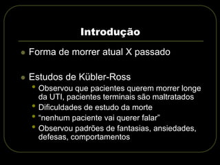  Forma de morrer atual X passado
 Estudos de Kübler-Ross
• Observou que pacientes querem morrer longe
da UTI, pacientes terminais são maltratados
• Dificuldades de estudo da morte
• “nenhum paciente vai querer falar”
• Observou padrões de fantasias, ansiedades,
defesas, comportamentos
Introdução
 