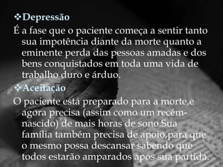 Depressão É a fase que o paciente começa a sentir tanto sua impotência diante da morte quanto a eminente perda das pessoas amadas e dos bens conquistados em toda uma vida de trabalho duro e árduo. Aceitação O paciente está preparado para a morte,e agora precisa (assim como um recém-nascido) de mais horas de sono.Sua família também precisa de apoio,para que o mesmo possa descansar sabendo que todos estarão amparados após sua partida. 