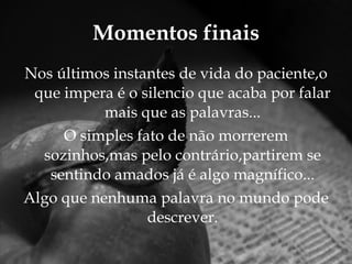 Momentos finais Nos últimos instantes de vida do paciente,o que impera é o silencio que acaba por falar mais que as palavras... O simples fato de não morrerem sozinhos,mas pelo contrário,partirem se sentindo amados já é algo magnífico... Algo que nenhuma palavra no mundo pode descrever. 