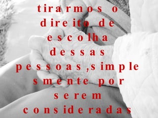 Seria realmente justo tirarmos o direito de escolha dessas pessoas,simplesmente por serem consideradas velhas ou doentes?   