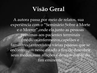 Visão Geral A autora passa por meio de relatos, sua experiência com o “Seminário Sobre a Morte e o Morrer”,onde ela,junto as pessoas próximas aos pacientes terminais (médicos,enfermeiros,capelães e familiares),entrevistou várias pessoas que se encontravam nesse estado a fim de descobrir seus medos,suas aflições e desejos diante do fim eminente. 