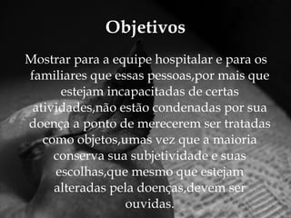 Mostrar para a equipe hospitalar e para os familiares que essas pessoas,por mais que estejam incapacitadas de certas atividades,não estão condenadas por sua doença a ponto de merecerem ser tratadas como objetos,umas vez que a maioria conserva sua subjetividade e suas escolhas,que mesmo que estejam alteradas pela doenças,devem ser ouvidas. Objetivos 