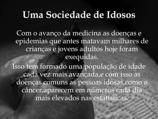 Uma Sociedade de Idosos Com o avanço da medicina as doenças e epidemias que antes matavam milhares de crianças e jovens adultos hoje foram exequidas. Isso tem formado uma população de idade cada vez mais avançada,e com isso as doenças comuns as pessoas idosas,como o câncer,aparecem em números cada dia mais elevados nas estatísticas. 