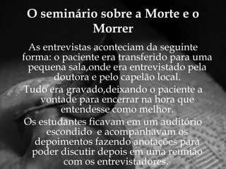 O seminário sobre a Morte e o Morrer As entrevistas aconteciam da seguinte forma: o paciente era transferido para uma pequena sala,onde era entrevistado pela doutora e pelo capelão local. Tudo era gravado,deixando o paciente a vontade para encerrar na hora que entendesse como melhor. Os estudantes ficavam em um auditório escondido  e acompanhavam os depoimentos fazendo anotações para poder discutir depois em uma reunião com os entrevistadores.   