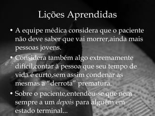 Lições Aprendidas A equipe médica considera que o paciente não deve saber que vai morrer,ainda mais pessoas jovens. Considera também algo extremamente difícil,contar à pessoa que seu tempo de vida é curto,sem assim condenar as mesmas a “derrota” prematura. Sobre o paciente,entendeu-se que nem sempre a um  depois  para alguém em estado terminal... 