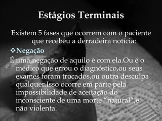 Estágios Terminais Existem 5 fases que ocorrem com o paciente que recebeu a derradeira notícia: Negação  É uma negação de aquilo é com ela.Ou é o médico que errou o diagnóstico,ou seus exames foram trocados,ou outra desculpa qualquer.Isso ocorre em parte pela impossibilidade de aceitação do inconsciente de uma morte “natural”,e não violenta. 