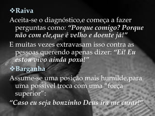 Raiva Aceita-se o diagnóstico,e começa a fazer perguntas como:  “Porque comigo? Porque não com ele,que é velho e doente já!” E muitas vezes extravasam isso contra as pessoas querendo apenas dizer:  “Ei! Eu estou vivo ainda poxa!” Barganha Assume-se uma posição mais humilde,para uma possível troca com uma “força superior”: “ Caso eu seja bonzinho Deus ira me curar!” 