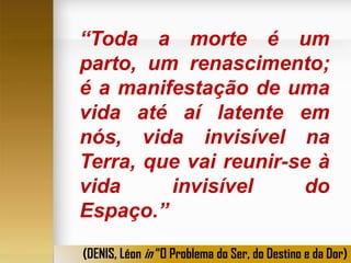 “Toda a morte é um
parto, um renascimento;
é a manifestação de uma
vida até aí latente em
nós, vida invisível na
Terra, que vai reunir-se à
vida
invisível
do
Espaço.”
(DENIS, Léon in “O Problema do Ser, do Destino e da Dor)

 