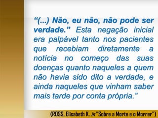 “(...) Não, eu não, não pode ser
verdade.” Esta negação inicial
era palpável tanto nos pacientes
que recebiam diretamente a
notícia no começo das suas
doenças quanto naqueles a quem
não havia sido dito a verdade, e
ainda naqueles que vinham saber
mais tarde por conta própria.”
(ROSS, Elisabeth K. in “Sobre a Morte e o Morrer”)

 