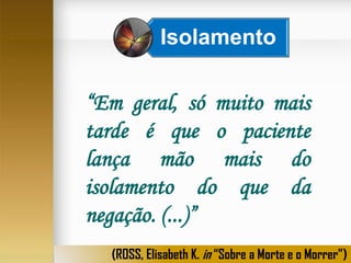 Isolamento

“Em geral, só muito mais
tarde é que o paciente
lança mão mais do
isolamento do que da
negação. (...)”
(ROSS, Elisabeth K. in “Sobre a Morte e o Morrer”)

 