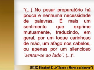“(...) No pesar preparatório há
pouca e nenhuma necessidade
de palavras. É mais um
sentimento
que
exprime
mutuamente, traduzindo, em
geral, por um toque carinhoso
de mão, um afago nos cabelos,
ou apenas por um silencioso

‘sentar-se ao lado’. (...)”.
(ROSS, Elisabeth K. in “Sobre a Morte e o Morrer”)

 
