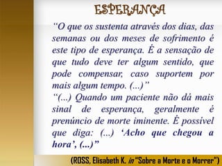 ESPERANÇA
“O que os sustenta através dos dias, das
semanas ou dos meses de sofrimento é
este tipo de esperança. É a sensação de
que tudo deve ter algum sentido, que
pode compensar, caso suportem por
mais algum tempo. (...)”
“(...) Quando um paciente não dá mais
sinal de esperança, geralmente é
prenúncio de morte iminente. É possível
que diga: (...) ‘Acho que chegou a
hora’, (...)”
(ROSS, Elisabeth K. in “Sobre a Morte e o Morrer”)

 