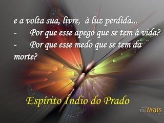 e a volta sua, livre, à luz perdida...
- Por que esse apego que se tem à vida?
- Por que esse medo que se tem da
morte?

Espírito Índio do Prado

 