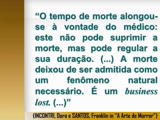 “O tempo de morte alongouse à vontade do médico:
este não pode suprimir a
morte, mas pode regular a
sua duração. (...) A morte
deixou de ser admitida como
um
fenômeno
natural
necessário. É um business
lost. (...)”
(INCONTRI, Dora e SANTOS, Franklin in “A Arte de Morrer”)

 
