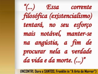 “(...)
Essa
corrente
filosófica (existencialismo)
tentará, no seu esforço
mais notável, manter-se
na angústia, a fim de
procurar nela a verdade
da vida e da morte. (...)”
(INCONTRI, Dora e SANTOS, Franklin in “A Arte de Morrer”)

 