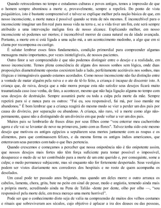 Quando retrocedemos no tempo e estudamos culturas e povos antigos, temos a impressão de que
o homem sempre abominou a morte e, provavelmente, sempre a repelirá. Do ponto de vista
psiquiátrico, isto é bastante compreensível e talvez se explique melhor pela noção básica de que, em
nosso inconsciente, a morte nunca é possível quando se trata de nós mesmos. É inconcebível para o
inconsciente imaginar um fim real para nossa vida na terra e, se a vida tiver um fim, este será sempre
atribuído a uma intervenção maligna fora de nosso alcance. Explicando melhor, em nosso
inconsciente só podemos ser mortos; é inconcebível morrer de causa natural ou de idade avançada.
Portanto, a morte em si está ligada a uma ação má, a um acontecimento medonho, a algo que em si
clama por recompensa ou castigo.
É salutar lembrar esses fatos fundamentais, condição primordial para compreender algumas
mensagens muito importantes, por vezes ininteligíveis, de nossos pacientes.
Outro fator a ser compreendido é que não podemos distinguir entre o desejo e a realidade, em
nosso inconsciente. Temos plena consciência de alguns dos nossos sonhos sem lógica, onde duas
proposições diametralmente opostas coexistem lado a lado, perfeitamente aceitáveis nos sonhos, mas
ilógicas e inimagináveis quando estamos acordados. Como nosso inconsciente não faz distinção entre
a vontade de matar alguém pela raiva e o ato de tê-lo feito, a criança é incapaz de discernir isto. A
criança que, de raiva, deseja que a mãe morra porque esta não satisfez seus desejos ficará muito
traumatizada caso isso venha, de fato, a acontecer, mesmo que não haja ligação alguma no tempo com
seus desejos de destruição. Sempre assumirá parte ou toda a culpa pela morte da mãe. Sempre
repetirá para si e nunca para os outros: “Fui eu, sou responsável, fui má, por isso mamãe me
abandonou.” É bom lembrar que a criança reagirá do mesmo modo se vier a perder um dos pais por
causa do divórcio, por separação ou abandono. A criança, não raro, vê a morte como algo não-
permanente, quase não a distinguindo de um divórcio em que pode voltar a ver um dos pais.
Muitos pais se lembrarão de frases ditas por seus filhos como “vou enterrar meu cachorrinho
agora e ele vai se levantar de novo na primavera, junto com as flores". Talvez tenha sido este mesmo
desejo que motivou os antigos egípcios a sepultarem seus mortos juntamente com as roupas e os
alimentos, para que continuassem felizes, e da mesma forma os antigos índios americanos, que
enterravam seus parentes com tudo o que lhes pertencia.
Quando crescemos e começamos a perceber que nossa onipotência não é tão onipotente assim,
que nossos desejos mais fortes não têm força suficiente para tomar possível o impossível,
desaparece o medo de se ter contribuído para a morte de um ente querido e, por conseguinte, some a
culpa; o medo permanece subjacente, mas só enquanto não for fortemente despertado. Seus vestígios
podem ser vistos diariamente nos corredores dos hospitais e no rosto de quem acompanha os
desolados.
Um casal pode ter passado anos brigando, mas quando um deles morre o outro arranca os
cabelos, lamenta, chora, grita, bate no peito em sinal de pesar, medo e angústia, temendo ainda mais
a própria morte, acreditando ainda na Pena de Talião -dente por dente, olho por olho —, “sou
responsável pela morte dele, em troca mereço uma morte horrível”.
Pode ser que o conhecimento disto seja de valia na compreensão de muitos dos velhos costumes
e rituais que sobreviveram aos séculos, cujo objetivo é aplacar a ira dos deuses ou das pessoas,
 