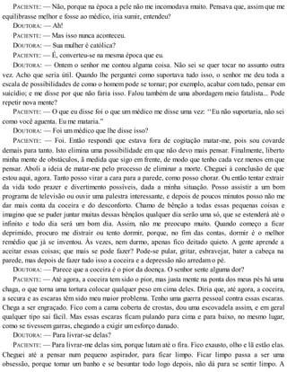 PACIENTE: — Não, porque na época a pele não me incomodava muito. Pensava que, assim que me
equilibrasse melhor e fosse ao médico, iria sumir, entendeu?
DOUTORA: — Ah!
PACIENTE: — Mas isso nunca aconteceu.
DOUTORA: — Sua mulher é católica?
PACIENTE: — É, converteu-se na mesma época que eu.
DOUTORA: — Ontem o senhor me contou alguma coisa. Não sei se quer tocar no assunto outra
vez. Acho que seria útil. Quando lhe perguntei como suportava tudo isso, o senhor me deu toda a
escala de possibilidades de como o homem pode se tornar; por exemplo, acabar com tudo, pensar em
suicídio; e me disse por que não faria isso. Falou também de uma abordagem meio fatalista... Pode
repetir nova mente?
PACIENTE: — O que eu disse foi o que um médico me disse uma vez: ‘‘Eu não suportaria, não sei
como você aguenta. Eu me mataria.”
DOUTORA: — Foi um médico que lhe disse isso?
PACIENTE: — Foi. Então respondí que estava fora de cogitação matar-me, pois sou covarde
demais para tanto. Isto elimina uma possibilidade em que não devo mais pensar. Finalmente, liberto
minha mente de obstáculos, ã medida que sigo em frente, de modo que tenho cada vez menos em que
pensar. Aboli a ideia de matar-me pelo processo de eliminar a morte. Cheguei à conclusão de que
estou aqui, agora. Tanto posso virar a cara para a parede, como posso chorar. Ou então tentar extrair
da vida todo prazer e divertimento possíveis, dada a minha situação. Posso assistir a um bom
programa de televisão ou ouvir uma palestra interessante, e depois de poucos minutos posso não me
dar mais conta da coceira e do desconforto. Chamo de bênção a todas essas pequenas coisas e
imagino que se puder juntar muitas dessas bênçãos qualquer dia serão uma só, que se estenderá até o
infinito e todo dia será um bom dia. Assim, não me preocupo muito. Quando começo a ficar
deprimido, procuro me distrair ou tento dormir, porque, no fim das contas, dormir é o melhor
remédio que já se inventou. Às vezes, nem durmo, apenas fico deitado quieto. A gente aprende a
aceitar essas coisas; que mais se pode fazer? Pode-se pular, gritar, esbravejar, bater a cabeça na
parede, mas depois de fazer tudo isso a coceira e a depressão não arredam o pé.
DOUTORA: — Parece que a coceira é o pior da doença. O senhor sente alguma dor?
PACIENTE: — Até agora, a coceira tem sido o pior, mas justa mente na ponta dos meus pés há uma
chaga, o que torna uma tortura colocar qualquer peso em cima deles. Diria que, até agora, a coceira,
a secura e as escaras têm sido meu maior problema. Tenho uma guerra pessoal contra essas escaras.
Chega a ser engraçado. Fico com a cama coberta de crostas, dou uma escovadela assim, e em geral
qualquer tipo sai fácil. Mas essas escaras ficam pulando para cima e para baixo, no mesmo lugar,
como se tivessem garras, chegando a exigir um esforço danado.
DOUTORA: — Para livrar-se delas?
PACIENTE: — Para livrar-me delas sim, porque lutam até o fira. Fico exausto, olho e lã estão elas.
Cheguei até a pensar num pequeno aspirador, para ficar limpo. Ficar limpo passa a ser uma
obsessão, porque tomar um banho e se besuntar todo logo depois, não dá para se sentir limpo. A
 