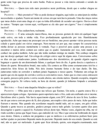 gente sente logo que precisa de outro banho. Pode-se passar a vida inteira entrando e saindo do
banheiro.
DOUTORA: — Quem tem sido mais prestativo neste problema, desde que o senhor chegou ao
hospital?
PACIENTE: — Mais prestativo? Não se pode destacar ninguém, aqui todos se antecipam às minhas
necessidades e ajudam. Fazem um monte de coisas em que nem havia pensado. Uma das moças notou
que meus dedos eram uma chaga só e que eu tinha dificuldade de acender um cigarro. Ouvia-a dizer
às outras: “Sempre que vieram aqui, verifiquem se ele não quer um cigarro.” Isso é simplesmente
incrível!
DOUTORA: — Elas cuidam bem, realmente.
PACIENTE: — É urna sensação maravilhosa, mas as pessoas gostam de mim em qualquer lugar
onde estive, em toda a minha vida. Fico profundamente agradecido por isto. Humildemente
agradecido. Acho que nunca me preocupei em ser benfeitor, mas posso apontar várias pessoas nesta
cidade a quem ajudei em vários empregos. Nem mesmo sei por que, mas sempre foi característica
minha deixar as pessoas mentalmente à vontade. Faço o possível para ajudar uma pessoa a se
encontrar e muitos deles contam aos outros que os ajudei. Justamente por isso, todo mundo que
conhecí me ajudou também. Acho que não tenho nenhum inimigo no mundo. Não conheço ninguém
que me deseje qualquer mal. Um colega do colégio esteve aqui há alguns anos. Conversamos sobre
os dias em que estudavamos juntos. Lembramo-nos dos dormitórios, de quando alguém sugeria
bagunçar o quarto de um determinado fulano, a qualquer hora do dia. A gente descia e expulsava o
fulano do quarto. Brincadeira brutal, mas sadia. Ele contava ao filho como costumavamos tirá-los e
amarrá-los feito feixes de lenha. Nós dois éramos bastante fortes e do tipo durão. De fato,
juntavamos todos no corredor e nenhum jamais bagunçou o nosso quarto. Tínhamos um colega de
quarto que era da equipe de corrida e corria os cem metros rasos. Antes que os cinco caras entrassem
no quarto, passava pela porta e corria escada abaixo, uns oitenta metros. Quando escapulia, ninguém
conseguia pegá-lo. Só voltava tarde, na hora de dormir, quando já tínhamos limpado e arrumado
tudo.
DOUTORA: — Essa é uma daquelas bênçãos a que se refere?
PACIENTE: — Olho para trás e penso nas tolices que fizemos. Um noite, o quarto estava frio e
apareceram alguns colegas. Apostamos quem suportaria mais o frio, cada um confiando em si mesmo.
Decidimos abrir a janela. Não havia aquecimento algum, com 20°C abaixo de zero lá fora. Lembro-
me de que estava com um gorro de lã, dois pijamas, um roupão e dois pares de meia. Acho que todos
fizeram o mesmo. Mas quando nós acordamos naquela manhã tudo, até os copos, em gelo sólido.
Quando a gente tocava as paredes, grudava porque estava tudo gelado. Levamos quatro dias para
descongelar o quarto e aquecê-lo. Fazíamos tolices deste tipo. Muitas vezes, alguém me olha, me vê
rindo sozinho e pensa que fiquei louco, que endoidei de vez. Mas é que estou me lembrando de algum
caso destes. Ontem, a senhora me perguntou o que os médicos e as enfermeiras podiam fazer para
melhor ajudar os pacientes Depende muito do paciente. Depende muito do seu estado. Quando se está
mal, não se quer ser molestado. A gente quer ficar deitado, quieto, sem ninguém examinando, nem
 