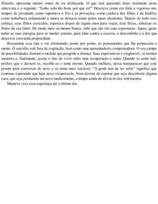filósofo, apresenta muitos sinais de ira disfarçada. O que está querendo dizer realmente nesta
entrevista é o seguinte: ‘Tenho sido tão bom, por que eu?" Descreve como era forte e vigoroso nos
tempos de juventude; como suportava o frio e as privações; como cuidava dos filhos e da família;
como trabalhava arduamente e nunca se deixava tentar pelos maus elementos. Depois de todo esse
esforço, seus filhos crescidos, esperava dispor de alguns anos para viajar, tirar férias, saborear os
frutos do seu labor. De modo mais ou menos franco, sabe que são vãs suas esperanças. Agora, gasta
todas as suas energias para se manter sensato, para lutar contra a coceira, o desconforto e a dor que
descreve com tanta propriedade.
Reexamina essa luta e vai eliminando, ponto por ponto, os pensamentos que lhe perpassam a
mente. O suicídio está fora de cogitação, bem como uma aposentadoria compensadora. O seu campo
de possibilidades diminui à medida que progride a doença. Suas expectativas e exigência1, se tornam
menores e, finalmente, aceita o fato de viver entre uma recuperação e outra. Quando se sente mal,
prefere que o deixem só, recolhe-se e tenta dormir. Quando melhora, deixa transparecer que está
pronto para conversar de novo e se toma mais sociável. “A gente tem de ter sorte” significa que
continua esperando que haja nova recuperação. Nem desiste de esperar que seja descoberta alguma
cura, que seja produzido um novo medicamento, a tempo ainda de aliviá-lo dos sofrimentos.
Manteve viva essa esperança até o último dia.
 