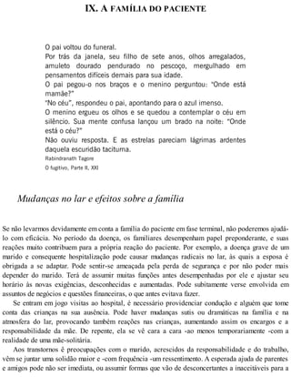 IX. A FAMÍLIA DO PACIENTE
O pai voltou do funeral.
Por trás da janela, seu filho de sete anos, olhos arregalados,
amuleto dourado pendurado no pescoço, mergulhado em
pensamentos difíceis demais para sua idade.
O pai pegou-o nos braços e o menino perguntou: "Onde está
mamãe?”
"No céu”, respondeu o pai, apontando para o azul imenso.
O menino ergueu os olhos e se quedou a contemplar o céu em
silêncio. Sua mente confusa lançou um brado na noite: “Onde
está o céu?”
Não ouviu resposta. E as estrelas pareciam lágrimas ardentes
daquela escuridão taciturna.
Rabindranath Tagore
O fugitivo, Parte II, XXI
Mudanças no lar e efeitos sobre a família
Se não levarmos devidamente em conta a família do paciente em fase terminal, não poderemos ajudá-
lo com eficácia. No período da doença, os familiares desempenham papel preponderante, e suas
reações muito contribuem para a própria reação do paciente. Por exemplo, a doença grave de um
marido e consequente hospitalização pode causar mudanças radicais no lar, às quais a esposa é
obrigada a se adaptar. Pode sentir-se ameaçada pela perda de segurança e por não poder mais
depender do marido. Terá de assumir muitas funções antes desempenhadas por ele e ajustar seu
horário às novas exigências, desconhecidas e aumentadas. Pode subitamente verse envolvida em
assuntos de negócios e questões financeiras, o que antes evitava fazer.
Se entram em jogo visitas ao hospital, é necessário providenciar condução e alguém que tome
conta das crianças na sua ausência. Pode haver mudanças sutis ou dramáticas na família e na
atmosfera do lar, provocando também reações nas crianças, aumentando assim os encargos e a
responsabilidade da mãe. De repente, ela se vê cara a cara -ao menos temporariamente -com a
realidade de uma mãe-solitária.
Aos transtornos ê preocupações com o marido, acrescidos da responsabilidade e do trabalho,
vêm se juntar uma solidão maior e -com frequência -um ressentimento. A esperada ajuda de parentes
e amigos pode não ser imediata, ou assumir formas que vão de desconcertantes a inaceitáveis para a
 