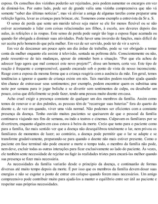 esposa. Os conselhos dos vizinhos poderão ser rejeitados, pois podem aumentar os encargos em vez
de diminuí-los. Por outro lado, pode ser de grande valia uma vizinha compreensiva que não vá
somente “saber das últimas notícias”, mas vá aliviar a amiga de algumas tarefas como preparar uma
refeição ligeira, levar as crianças para brincar, etc. Tomemos como exemplo a entrevista da Sr a. S.
O senso de perda que sente um marido talvez seja maior se ele for menos flexível ou se não
estiver acostumado a lidar com coisas relacionadas aos filhos, à escola, aos deveres depois das
aulas, às refeições e às roupas. Este senso de perda pode surgir tão logo a esposa fique acamada ou
quando for obrigada a diminuir suas atividades. Pode haver uma inversão de funções, mais difícil de
ser aceita pelo homem do que pela mulher. Em vez de ser servido, pode ter de vir a servir.
Em vez de descansar um pouco após um dia árduo de trabalho, pode se ver obrigado a tomar
conta da mulher enquanto ela assiste à televisão, sentada na poltrona dele. Conscientemente ou não,
pode ressentir-se de tais mudanças, apesar de entender bem a situação. “Por que ela achou de
adoecer logo agora que mal comecei este novo projeto?”, disse um homem, certa vez. Este tipo de
reação é frequente e compreensível, quando encarado sob o ponto de vista de nosso inconsciente.
Reage com a esposa da mesma forma que a criança reagiría com a ausência da mãe. Em geral, temos
tendências a ignorar o quanto de criança existe em nós. Tais maridos podem receber ajuda quando
têm chance de extravasar seus sentimentos; por exemplo, podem encontrar quem os substitua uma
noite por semana para ir jogar boliche e se divertir sem sentimentos de culpa, ou desabafar um
pouco, coisa que dificilmente se pode fazer, tendo uma pessoa muito doente em casa.
Acho cruel exigir a presença constante de qualquer um dos membros da família. Assim como
temos de renovar o ar dos pulmões, as pessoas têm de “recarregar suas baterias” fora do quarto do
doente e, de vez em quando, viver uma vida normal. Não podemos ser eficientes com a constante
presença da doença. Tenho ouvido muitos pacientes se queixarem de que o pessoal da família
continuava viajando nos fins de semana, ou indo a teatros e cinemas. Culpavam os familiares por se
divertirem, enquanto alguém em casa estava à beira da morte. Creio que tanto para o paciente como
para a família, faz mais sentido ver que a doença não desequilibrou totalmente o lar, nem privou os
familiares de momentos de lazer; ao contrário, a doença pode permitir que o lar se adapte e se
transforme gradativamente, preparando-se para quando o doente não mais estiver presente. Como o
paciente em fase terminal não pode encarar a morte o tempo todo, o membro da família não pode,
nem deve, excluir todas as outras interações para ficar exclusivamente ao lado do paciente. Às vezes,
ele também sente necessidade de rejeitar ou fugir às realidades tristes para encará-las melhor quando
sua presença se fizer mais necessária.
As necessidades da família variarão desde o princípio da doença, e continuarão de formas
diversas até muito tempo depois da morte. É por isso que os membros da família devem dosar suas
energias e não se esgotar a ponto de entrar em colapso quando forem mais necessários. Um amigo
compreensivo pode contribuir muito para ajudá-los a manter o equilíbrio entre ser útil ao paciente e
respeitar suas próprias necessidades.
 