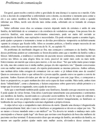 Problemas de comunicação
Em geral, quem recebe a notícia sobre a gravidade de uma doença é a esposa ou o marido. Cabe
a eles a decisão de compartilhar a enfermidade com o doente, ou encontrar o momento para contar a
ele e aos outros membros da família. Geralmente, cabe a eles também decidir como e quando
informar aos filhos, tarefa sem dúvida mais árdua ainda, sobretudo em se tratando de crianças
pequenas.
Saber enfrentar esses dias ou semanas cruciais depende muito da estrutura e união de uma
família, da habilidade de se comunicar e da existência de verdadeiros amigos. Uma pessoa fora do
convívio familiar, sem maiores envolvimentos emocionais, pode ser muito útil ouvindo as
preocupações da família, suas aspirações e necessidades. Ela pode orientar quanto a assuntos legais,
pode ajudar a preparar o testamento e tomar as devidas providências -temporária ou definitivamente
-quanto às crianças que ficarão órfãs. Afora os assuntos práticos, a família sempre necessita de um
mediador, como ficou provado na entrevista do Sr. H., no capítulo VI.
Os problemas do moribundo chegam ao fim, mas começam e continuam os da família. Muitos
desses problemas podem ser contornados se forem discutidos antes que o membro da família venha a
falecer. Infelizmente, a tendência é ocultarmos do paciente nossos sentimentos, tentarmos manter um
sorriso nos lábios ou uma alegria falsa no rosto, passível de sumir mais cedo ou mais tarde.
Entrevistamos um marido que estava para morrer, e ele nos disse: “Sei que tenho muito pouco tempo
de vida, mas não contem isso à minha mulher, porque ela não suportaria isto.” Quando conversamos
com sua mulher num encontro casual, ela repetiu praticamente as mesmas palavras. Ambos sabiam,
mas nenhum deles tinha coragem de comunicar isto ao outro -e já tinham trinta anos de casados!
Quem os convenceu a dizer o que sabiam foi o jovem capelão, quando esteve no quarto a convite do
paciente. Ambos ficaram aliviados por não ter de prosseguir com este jogo falso, e começaram a
fazer os preparativos, os quais nenhum dos dois seria capaz de fazer sozinho. Mais tarde, ambos riam
desta “infantilidade”, como a chamaram, e faziam conjecturas sobre quem teria sabido primeiro e o
tempo que levariam se enganando, sem a ajuda de terceiros.
Acho que o moribundo também pode ajudar seus familiares, fazendo com que encarem sua morte.
E pode ajudar de várias formas. Uma delas é participar naturalmente seus pensamentos e sentimentos
aos membros da família, incentivando-os a proceder assim também. Se ele for capaz de enfrentar a
dor e mostrar com seu próprio exemplo como é possível morrer tranquilamente, os familiares se
lembrarão de sua força e suportarão com mais dignidade a própria tristeza.
A culpa talvez seja a companheira mais dolorosa da morte. Quando uma doença é diagnosticada
como potencialmente fatal, não é raro os familiares se perguntarem se devem se culpar por isto. “Se
ao menos o tivesse mandado antes a um médico!” ou “Eu deveria ter notado a mudança mais cedo
encorajando-o a buscar ajuda logo” são frases que ouvimos com frequência da boca das mulheres de
pacientes em fase terminal. É desnecessário dizer que um amigo da família, um médico da família, ou
mesmo um capelão podem ajudar muito unia mulher assim, aliviando-a dessa censura sem
 