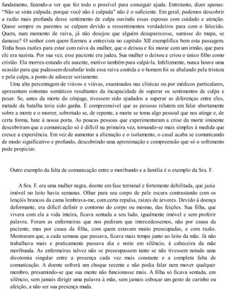 fundamento, fazendo-a ver que fez todo o possível para conseguir ajuda. Entretanto, dizer apenas:
“Não se sinta culpada, porque você não é culpada” não é o suficiente. Em geral, podemos descobrir
a razão mais profunda desse sentimento de culpa ouvindo essas esposas com cuidado e atenção.
Quase sempre os parentes se culpam devido a ressentimentos verdadeiros para com o falecido.
Quem, num momento de raiva, já não desejou que alguém desaparecesse, sumisse do mapa, se
danasse? O senhor com quem fizemos a entrevista no capítulo XII exemplifica bem esta passagem.
Tinha boas razões para estar com raiva da mulher, que o deixou e foi morar com um irmão, que para
ele era nazista. Por sua vez, esse paciente era judeu. Sua mulher o deixou e criou o único filho como
cristão. Ela morreu estando ele ausente, motivo também para culpá-la. Infelizmente, nunca houve uma
ocasião para que pudessem desabafar toda essa raiva contida e o homem foi se abalando pela tristeza
e pela culpa, a ponto de adoecer seriamente.
Uma alta percentagem de viúvos e viúvas, examinados nas clínicas ou por médicos particulares,
apresentam sintomas somáticos resultantes da incapacidade de superar os sentimentos de culpa e
pesar. Se, antes da morte do cônjuge, tivessem sido ajudados a superar as diferenças entre eles,
metade da batalha teria sido ganha. É compreensível que as pessoas relutem em falar abertamente
sobre a morte e o morrer, sobretudo se, de repente, a morte se toma algo pessoal que nos atinge e, de
certa forma, bate à nossa porta. As poucas pessoas que experimentaram a crise da morte iminente
descobriram que a comunicação só é difícil na primeira vez, tornando-se mais simples à medida que
cresce a experiência. Em vez de aumentar a alienação e o isolamento, o casal acaba se comunicando
de modo significativo e profundo, descobrindo uma aproximação e compreensão que só o sofrimento
pode propiciar.
Outro exemplo da falta de comunicação entre o moribundo e a família é o exemplo da Sra. F.
A Sra. F. era uma mulher negra, doente em fase terminal e fortemente debilitada, que jazia
imóvel no leito havia semanas. Olhar para seu corpo de pele escura contrastando com os
lençóis brancos da cama lembrava-me, com certa repulsa, raízes de árvores. Devido à doença
deformante, era difícil definir o contorno do corpo ou mesmo, das feições. Sua filha, que
vivera com ela a vida inteira, ficava sentada a seu lado, igualmente imóvel e sem proferir
palavra. Foram as enfermeiras que nos pediram que intercedessemos, não por causa da
paciente, mas por causa da filha, com quem estavam muito preocupadas, e com razão.
Mostraram que, a cada semana que passava, ficava mais tempo junto ao leito da mãe. Já não
trabalhava mais e praticamente passava dia e noite em silêncio, à cabeceira da mãe
moribunda. As enfermeiras talvez não se preocupassem tanto se não tivessem notado uma
dicotomia singular entre a presença cada vez mais constante e a completa falta de
comunicação. A doente sofrerá um choque recente e não podia falar nem mover qualquer
membro, presumindo-se que sua mente não funcionasse mais. A filha só ficava sentada, em
silêncio, sem jamais dirigir uma palavra à mãe, sem jamais esboçar um gesto de carinho ou
afeição, a não ser sua presença muda.
 