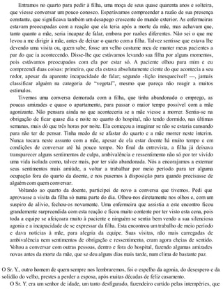 Entramos no quarto para pedir à filha, uma moça de seus quase quarenta anos e solteira,
que viesse conversar um pouco conosco. Esperávamos compreender a razão de sua presença
constante, que significava também um desapego crescente do mundo exterior. As enfermeiras
estavam preocupadas com a reação que ela teria após a morte da mãe, mas achavam que,
tanto quanto a mãe, seria incapaz de falar, embora por razões diferentes. Não sei o que me
levou a me dirigir à mãe, antes de deixar o quarto com a filha. Talvez sentisse que estava lhe
devendo uma visita ou, quem sabe, fosse um velho costume meu de manter meus pacientes a
par do que ia acontecendo. Disse-lhe que estávamos levando sua filha por alguns momentos,
pois estávamos preocupados com ela por estar só. A paciente olhou para mim e eu
compreendí duas coisas: primeiro, que ela estava absolutamente ciente do que acontecia a seu
redor, apesar da aparente incapacidade de falar; segundo -lição inesquecível! —, jamais
classificar alguém na categoria de “vegetal”, mesmo que pareça não reagir a muitos
estímulos.
Tivemos uma conversa demorada com a filha, que tinha abandonado o emprego, as
poucas amizades e quase o apartamento, para passar o maior tempo possível com a mãe
agonizante. Não pensara ainda no que aconteceria se a mãe viesse a morrer. Sentia-se na
obrigação de ficar quase dia e noite no quarto do hospital, não tendo dormido, nas últimas
semanas, mais dó que três horas por noite. Ela começou a imaginar se não se estaria cansando
para não ter de pensar. Tinha medo de se afastar do quarto e a mãe morrer neste ínterim.
Nunca tocara neste assunto com a mãe, apesar de ela estar doente há muito tempo e em
condições de conversar até há pouco tempo. No final da entrevista, a filha já deixava
transparecer alguns sentimentos de culpa, ambivalência e ressentimento não só por ter vivido
uma vida isolada como, talvez mais, por ter sido abandonada. Nós a encorajamos a externar
seus sentimentos mais amiúde, a voltar a trabalhar por meio período para ter alguma
ocupação fora do quarto da doente, e nos pusemos à disposição para quando precisasse de
alguém com quem conversar.
Voltando ao quarto da doente, participei de novo a conversa que tivemos. Pedi que
aprovasse a visita da filha só numa parte do dia. Olhou-nos diretamente nos olhos e, com um
suspiro de alívio, fechou-os novamente. Uma enfermeira que assistia a este encontro ficou
grandemente surpreendida com esta reação e ficou muito contente por ter visto esta cena, pois
toda a equipe se afeiçoara muito à paciente e ninguém se sentia bem vendo a sua silenciosa
agonia e a incapacidade de se expressar da filha. Esta encontrou um trabalho de meio período
e dava notícias à mãe, para alegria da equipe. Suas visitas, não mais carregadas de
ambivalência nem sentimentos de obrigação e ressentimento, eram agora cheias de sentido.
Voltou a conversar com outras pessoas, dentro e fora do hospital, fazendo algumas amizades
novas antes da morte da mãe, que se deu alguns dias mais tarde, num clima de bastante paz.
O Sr. Y., outro homem de quem sempre nos lembraremos, foi o espelho da agonia, do desespero e da
solidão do velho, prestes a perder a esposa, após muitas décadas de feliz casamento.
O Sr. Y. era um senhor de idade, um tanto desfigurado, fazendeiro curtido pelas intempéries, que
 