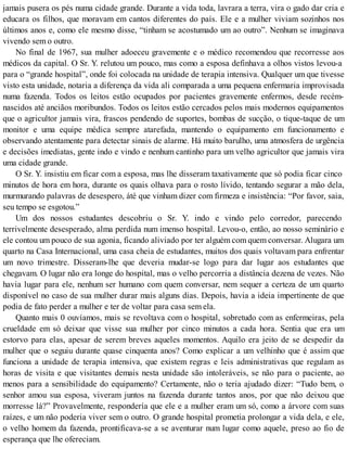 jamais pusera os pés numa cidade grande. Durante a vida toda, lavrara a terra, vira o gado dar cria e
educara os filhos, que moravam em cantos diferentes do país. Ele e a mulher viviam sozinhos nos
últimos anos e, como ele mesmo disse, “tinham se acostumado um ao outro”. Nenhum se imaginava
vivendo sem o outro.
No final de 1967, sua mulher adoeceu gravemente e o médico recomendou que recorresse aos
médicos da capital. O Sr. Y. relutou um pouco, mas como a esposa definhava a olhos vistos levou-a
para o “grande hospital”, onde foi colocada na unidade de terapia intensiva. Qualquer um que tivesse
visto esta unidade, notaria a diferença da vida ali comparada a uma pequena enfermaria improvisada
numa fazenda. Todos os leitos estão ocupados por pacientes gravemente enfermos, desde recém-
nascidos até anciãos moribundos. Todos os leitos estão cercados pelos mais modernos equipamentos
que o agricultor jamais vira, frascos pendendo de suportes, bombas de sucção, o tique-taque de um
monitor e uma equipe médica sempre atarefada, mantendo o equipamento em funcionamento e
observando atentamente para detectar sinais de alarme. Há muito barulho, uma atmosfera de urgência
e decisões imediatas, gente indo e vindo e nenhum cantinho para um velho agricultor que jamais vira
uma cidade grande.
O Sr. Y. insistiu em ficar com a esposa, mas lhe disseram taxativamente que só podia ficar cinco
minutos de hora em hora, durante os quais olhava para o rosto lívido, tentando segurar a mão dela,
murmurando palavras de desespero, áté que vinham dizer com firmeza e insistência: “Por favor, saia,
seu tempo se esgotou.”
Um dos nossos estudantes descobriu o Sr. Y. indo e vindo pelo corredor, parecendo
terrivelmente desesperado, alma perdida num imenso hospital. Levou-o, então, ao nosso seminário e
ele contou um pouco de sua agonia, ficando aliviado por ter alguém com quem conversar. Alugara um
quarto na Casa Internacional, uma casa cheia de estudantes, muitos dos quais voltavam para enfrentar
um novo trimestre. Disseram-lhe que deveria mudar-se logo para dar lugar aos estudantes que
chegavam. O lugar não era longe do hospital, mas o velho percorria a distância dezena de vezes. Não
havia lugar para ele, nenhum ser humano com quem conversar, nem sequer a certeza de um quarto
disponível no caso de sua mulher durar mais alguns dias. Depois, havia a ideia impertinente de que
podia de fato perder a mulher e ter de voltar para casa sem ela.
Quanto mais 0 ouvíamos, mais se revoltava com o hospital, sobretudo com as enfermeiras, pela
crueldade em só deixar que visse sua mulher por cinco minutos a cada hora. Sentia que era um
estorvo para elas, apesar de serem breves aqueles momentos. Aquilo era jeito de se despedir da
mulher que o seguiu durante quase cinquenta anos? Como explicar a um velhinho que é assim que
funciona a unidade de terapia intensiva, que existem regras e leis administrativas que regulam as
horas de visita e que visitantes demais nesta unidade são intoleráveis, se não para o paciente, ao
menos para a sensibilidade do equipamento? Certamente, não o teria ajudado dizer: “Tudo bem, o
senhor amou sua esposa, viveram juntos na fazenda durante tantos anos, por que não deixou que
morresse lá?” Provavelmente, respondería que ele e a mulher eram um só, como a árvore com suas
raízes, e um não poderia viver sem o outro. O grande hospital prometia prolongar a vida dela, e ele,
o velho homem da fazenda, prontificava-se a se aventurar num lugar como aquele, preso ao fio de
esperança que lhe ofereciam.
 