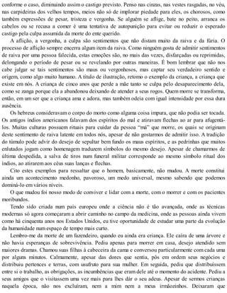conforme o caso, diminuindo assim o castigo previsto. Penso nas cinzas, nas vestes rasgadas, no véu,
nas carpideiras dos velhos tempos, meios não só de implorar piedade para eles, os chorosos, como
também expressões de pesar, tristeza e vergonha. Se alguém se aflige, bate no peito, arranca os
cabelos ou se recusa a comer é uma tentativa de autopunição para evitar ou reduzir o esperado
castigo pela culpa assumida da morte do ente querido.
A aflição, a vergonha, a culpa são sentimentos que não distam muito da raiva e da fúria. O
processo de aflição sempre encerra algum item da raiva. Como ninguém gosta de admitir sentimentos
de raiva por uma pessoa falecida, estas emoções são, no mais das vezes, disfarçadas ou reprimidas,
delongando o período de pesar ou se revelando por outras maneiras. É bom lembrar que não nos
cabe julgar se tais sentimentos são maus ou vergonhosos, mas captar seu verdadeiro sentido e
origem, como algo muito humano. A título de ilustração, retomo o exemplo da criança, a criança que
existe em nós. A criança de cinco anos que perde a mãe tanto se culpa pelo desaparecimento dela,
como se zanga porque ela a abandonou deixando de atender a seus rogos. Quem morre se transforma,
então, em um ser que a criança ama e adora, mas também odeia com igual intensidade por essa dura
ausência.
Os hebreus consideravam o corpo do morto como alguma coisa impura, que não podia ser tocada.
Os antigos índios americanos falavam dos espíritos do mal e atiravam flechas ao ar para afugentá-
los. Muitas culturas possuem rituais para cuidar da pessoa “má” que morre, os quais se originam
deste sentimento de raiva latente em todos nós, apesar de não gostarmos de admitir isso. A tradição
do túmulo pode advir do desejo de sepultar bem fundo os maus espíritos, e as pedrinhas que muitos
enlutados jogam como homenagem traduzem símbolos do mesmo desejo. Apesar de chamarmos de
última despedida, a salva de tiros num funeral militar corresponde ao mesmo símbolo ritual dos
índios, ao atirarem aos céus suas lanças e flechas.
Cito estes exemplos para ressaltar que o homem, basicamente, não mudou. A morte constitui
ainda um acontecimento medonho, pavoroso, um medo universal, mesmo sabendo que podemos
dominá-lo em vários níveis.
O que mudou foi nosso modo de conviver e lidar com a morte, com o morrer e com os pacientes
moribundos.
Tendo sido criada num país europeu onde a ciência não é tão avançada, onde as técnicas
modernas só agora começaram a abrir caminho no campo da medicina, onde as pessoas ainda vivem
como há cinquenta anos nos Estados Unidos, eu tive oportunidade de estudar uma parte da evolução
da humanidade num espaço de tempo mais curto.
Lembro-me da morte de um fazendeiro, quando eu ainda era criança. Ele caíra de uma árvore e
não havia esperanças de sobrevivência. Pediu apenas para morrer em casa, desejo atendido sem
maiores dramas. Chamou suas filhas à cabeceira da cama e conversou particularmente com cada uma
por alguns minutos. Calmamente, apesar das dores que sentia, pôs em ordem seus negócios e
distribuiu pertences e terras, com usufruto para sua mulher. Em seguida, pediu que distribuíssem
entre si o trabalho, as obrigações, as incumbências que eram dele até o momento do acidente. Pediu a
seus amigos que o visitassem uma vez mais para lhes dár o seu adeus. Apesar de sermos crianças
naquela época, não nos excluíram, nem a mim nem a meus irmãozinhos. Deixaram que
 