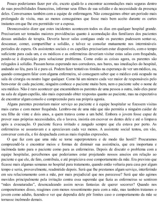 Pouco poderiamos fazer por ele, exceto ajudá-lo a encontrar acomodações mais seguras dentro
de suas possibilidades financeiras, informar seus filhos de sua solidão e da necessidade da presença
deles. Conversamos também com a equipe de enfermagem. Não conseguimos obter um período mais
prolongado de visita, mas ao menos conseguimos que fosse mais bem aceito durante os curtos
instantes em que lhe era permitido ver a esposa.
Desnecessário dizer que estes incidentes acontecem todos os dias em qualquer hospital grande.
Precisariam ser tomadas maiores providências quanto à acomodação dos familiares dos pacientes
dessas unidades de terapia. Deveria haver salas contíguas onde os parentes pudessem sentar-se,
descansar, comer, compartilhar a solidão, e talvez se consolar mutuamente nos intermináveis
períodos de espera. Os assistentes sociais e os capelães precisariam estar disponíveis, com o tempo
suficiente para cada um, e os médicos e as enfermeiras deveriam visitar estas salas com frequênda,
pondo-se à disposição para solucionar problemas. Como estão as coisas agora, os parentes são
relegados à solidão. Passam horas esperando nos corredores, nos bares, nas imediações do hospital,
andando ao léu, para lá e para cá. Podem fazer tentativas tímidas na esperança de ver um médico, ou,
quando conseguem falar com alguma enfermeira, só conseguem saber que o médico está ocupado na
sala de cirurgia ou noutro lugar qualquer. Como há um número cada vez maior de responsáveis pelo
bem-estar de cada paciente, ninguém conhece o paciente muito bem, nem o paciente sabe o nome de
seu médico. Não é raro acontecer que encaminhem os parentes de uma pessoa a outra, indo eles parar
na sala de algum capelão, não mais esperando obter respostas quanto ao paciente, mas na expectativa
de encontrar algum consolo e compreensão para sua própria agonia.
Alguns parentes prestariam maior serviço ao paciente e à equipe hospitalar se fizessem visitas
mais curtas e com menor frequênda. Lembro-me de uma mãe que não permitia a ninguém cuidar de
seu filho de vinte e dois anos, a quem tratava como a um bebê. Embora o jovem fosse capaz de
prover suas próprias necessidades, ela o lavava, insistia em escovar os dentes dele e até o limpava
após a evacuação. O paciente ficava irritado e zangado sempre que ela estava por perto. As
enfermeiras se assustavam e a apreciavam cada vez menos. A assistente social tentou, em vão,
conversar com ela, e foi despachada com as mais ríspidas expressões.
O que faz com que uma mãe se torne superprotetora e de modo tão hostil? Procuramos
compreendê-la e encontrar meios e formas de diminuir sua assistência, que era inoportuna e
incômoda tanto para o paciente como para as enfermeiras. Depois de discutir o problema com a
equipe hospitalar, percebemos que poderiamos estar projetando nossos anseios em relação ao
paciente e que ele, de fato, contribuía, e até propiciava esse comportamento da mãe. Era previsto que
ficasse mais algumas semanas no hospital para tratamento, quando então voltaria para casa por algum
tempo e seria, provavelmente, readmitido depois. Será que lhe prestamos algum serviço, interferindo
em seu relacionamento com a mãe, por mais prejudicial que nos parecesse? Será que não agimos
movidos principalmente pela irritação contra essa supermãe que fazia as enfermeiras se sentirem
“mães desnaturadas”, desencadeando assim novas fantasias de querer socorrer? Quando nos
compenetramos disso, reagimos com menos ressentimento para com a mãe, mas também tratamos o
jovem como adulto, fazendo-o ver que dependia dele pôr limites caso o comportamento da mãe se
tornasse incômodo demais.
 