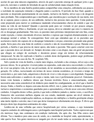 aceitar do que uma máscara enganadora, através da qual o paciente enxerga de qualquer jeito e que,
para ele, tem mais o sentido de falsidade do que de solidariedade muna situação triste.
Se os membros de uma família podem juntos compartilhar estas emoções, enfrentarão aos poucos
a realidade da separação iminente e chegarão juntos a aceitá-la. O período da fase final, quando o
paciente se desprende paulatinamente de seu mundo, inclusive da família, talvez seja o de desgosto
mais profundo. Não compreendem que o moribundo, que encontrou paz e aceitação de sua morte, tem
de se separar, passo a passo, de seu ambiente, inclusive das pessoas mais queridas. Como poderia
estar preparado para morrer se continuasse mantendo relacionamentos cheios de sentido e que são
tantos na vida de um homem? Quando o paciente pede para ser visitado só por poucos amigos,
depois só por seus filhos e, finalmente, só por sua esposa, deve-se entender que esta é a maneira de
ele se desapegar gradualmente. Não raro, os parentes mais próximos interpretam mal este fato, como
sendo rejeição, e temos encontrado diversos maridos e esposas que reagiram dramaticamente a este
desapego normal e salutar. Se conseguirmos fazer com que entendam que só os pacientes que
aceitaram a morte são capazes de se desapegar lentamente e em paz, estaremos prestando uma grande
ajuda. Seria para eles uma fonte de conforto e consolo e não de ressentimento e pesar. Durante esse
período, a família é que precisa de maior apoio, não tanto o paciente. Não quero concluir com isto
que o paciente deva ser deixado só. Sempre devemos estar a seu dispor, mas em geral um paciente
que chegou ao estágio de aceitação e decatexia pouco exige em termos de relacionamento
interpessoal. Se não for explicado à família o sentido deste desligamento, podem surgir problemas
como os descritos no caso da Sra. W. (capítulo VII).
Sob o ponto de vista da família, a morte mais trágica, excluindo a das crianças, talvez seja a das
pessoas idosas. Se as gerações viveram juntas ou separadas, cada uma tem a necessidade e o direito
de viver sua própria vida, de ter sua privacidade, de ter atendidas as necessidades peculiares à sua
geração. Os velhos, raciocinando em termos de nosso sistema econômico, já viveram o tempo de
serem úteis e, por outro lado, adquiriram o direito de viver a vida em paz e com dignidade. Enquanto
forem auto-suficientes e saudáveis de corpo e mente, tudo isso é perfeitamente possível. Entretanto,
temos visto homens e mulheres idosos que ficaram inválidos física e emocionalmente, sendo
necessária uma soma considerável de dinheiro para mantê-los condignamente, ao nível que a família
deseja. Então, a família se depara com uma decisão difícil, isto é, juntar todo o dinheiro disponível,
inclusive empréstimos e economias guardadas para a aposentadoria, a fim de arcar com estes últimos
cuidados. A tragédia destes velhos, porém, é que todo o dinheiro juntado e, muitas vezes, o sacrifício
financeiro não acarretam melhora alguma em seu estado, mantendo apenas um nível mínimo de
existência. Se advêm complicações médicas, as despesas são múltiplas e a família geralmente almeja
uma morte rápida e sem dor, mas é raro que deixe transparecer abertamente.este desejo. É óbvio que
desejos deste tipo despertam sentimentos de culpa.
Lembro-me de uma velhinha que esteve hospitalizada por várias semanas, e cujo tratamento
requeria cuidados de enfermagem caros e prolongados num hospital particular. Todos esperavam que
ela morresse logo, mas continuava em condição inalterada, dia após dia. Sua filha estava num
dilema: *ou a mandava para uma casa de saúde, ou a mantinha no hospital onde, aparentemente, a
mãe queria ficar. Seu genro mostrava-se zangado por ela ter usado todas as economias de sua vida
 