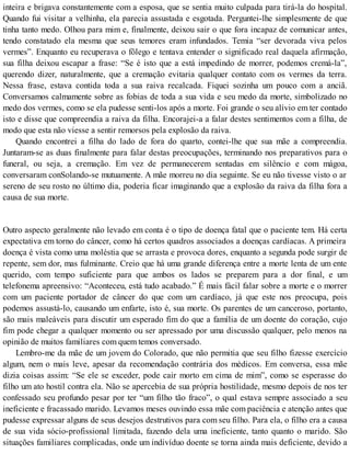 inteira e brigava constantemente com a esposa, que se sentia muito culpada para tirá-la do hospital.
Quando fui visitar a velhinha, ela parecia assustada e esgotada. Perguntei-lhe simplesmente de que
tinha tanto medo. Olhou para mim e, finalmente, deixou sair o que fora incapaz de comunicar antes,
tendo constatado ela mesma que seus temores eram infundados. Temia “ser devorada viva pelos
vermes”. Enquanto eu recuperava o fôlego e tentava entender o significado real daquela afirmação,
sua filha deixou escapar a frase: “Se é isto que a está impedindo de morrer, podemos cremá-la”,
querendo dizer, naturalmente, que a cremação evitaria qualquer contato com os vermes da terra.
Nessa frase, estava contida toda a sua raiva recalcada. Fiquei sozinha um pouco com a anciã.
Conversamos calmamente sobre as fobias de toda a sua vida e seu medo da morte, simbolizado no
medo dos vermes, como se ela pudesse senti-los após a morte. Foi grande o seu alívio em ter contado
isto e disse que compreendia a raiva da filha. Encorajei-a a falar destes sentimentos com a filha, de
modo que esta não viesse a sentir remorsos pela explosão da raiva.
Quando encontrei a filha do lado de fora do quarto, contei-lhe que sua mãe a compreendia.
Juntaram-se as duas finalmente para falar destas preocupações, terminando nos preparativos para o
funeral, ou seja, a cremação. Em vez de permanecerem sentadas em silêncio e com mágoa,
conversaram conSolando-se mutuamente. A mãe morreu no dia seguinte. Se eu não tivesse visto o ar
sereno de seu rosto no último dia, poderia ficar imaginando que a explosão da raiva da filha fora a
causa de sua morte.
Outro aspecto geralmente não levado em conta é o tipo de doença fatal que o paciente tem. Há certa
expectativa em torno do câncer, como há certos quadros associados a doenças cardíacas. A primeira
doença é vista como uma moléstia que se arrasta e provoca dores, enquanto a segunda pode surgir de
repente, sem dor, mas fulminante. Creio que há uma grande diferença entre a morte lenta de um ente
querido, com tempo suficiente para que ambos os lados se preparem para a dor final, e um
telefonema apreensivo: “Aconteceu, está tudo acabado.” É mais fácil falar sobre a morte e o morrer
com um paciente portador de câncer do que com um cardíaco, já que este nos preocupa, pois
podemos assustá-lo, causando um enfarte, isto é, sua morte. Os parentes de um canceroso, portanto,
são mais maleáveis para discutir um esperado fim do que a família de um doente do coração, cujo
fim pode chegar a qualquer momento ou ser apressado por uma discussão qualquer, pelo menos na
opinião de muitos familiares com quem temos conversado.
Lembro-me da mãe de um jovem do Colorado, que não permitia que seu filho fizesse exercício
algum, nem o mais leve, apesar da recomendação contrária dos médicos. Em conversa, essa mãe
dizia coisas assim: “Se ele se exceder, pode cair morto em cima de mim”, como se esperasse do
filho um ato hostil contra ela. Não se apercebia de sua própria hostilidade, mesmo depois de nos ter
confessado seu profundo pesar por ter “um filho tão fraco”, o qual estava sempre associado a seu
ineficiente e fracassado marido. Levamos meses ouvindo essa mãe com paciência e atenção antes que
pudesse expressar alguns de seus desejos destrutivos para com seu filho. Para ela, o filho era a causa
de sua vida sócio-profissional limitada, fazendo dela uma ineficiente, tanto quanto o marido. São
situações familiares complicadas, onde um indivíduo doente se torna ainda mais deficiente, devido a
 
