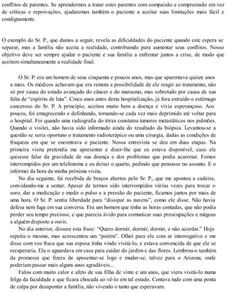 conflitos de parentes. Se aprendermos a tratar estes parentes com compaixão e compreensão em vez
de críticas e reprovações, ajudaremos também o paciente a aceitar suas limitações mais fácil e
condignamente.
O exemplo do Sr. P., que damos a seguir, revela as dificuldades do paciente quando este espera se
separar, mas a família não aceita a realidade, contribuindo para aumentar seus conflitos. Nosso
objetivo deve ser sempre ajudar o paciente e sua família a enfrentar juntos a crise, de modo que
aceitem simultaneamente a realidade final.
O Sr. P. era um homem de seus cinquenta e poucos anos, mas que aparentava quinze anos
a mais. Os médicos achavam que era remota a possibilidade de ele reagir ao tratamento, não
só por causa do estado avançado do câncer e do marasmo, mas sobretudo por causa de sua
falta de “espírito de luta”. Cinco anos antes desta hospitalização, já fora extraído o estômago
canceroso do Sr. P. A princípio, aceitou muito bem a doença e vivia esperançoso. Aos
poucos, foi emagrecendo e definhando, tornando-se cada vez mais deprimido até voltar para
o hospital. Foi quando uma radiografia do tórax constatou tumores metastáticos nos pulmões.
Quando o visitei, não havia sido informado ainda do resultado da biópsia. Levantou-se a
questão se seria oportuno o tratamento radioterápico ou uma cirurgia, dadas as condições de
fraqueza em que se encontrava o paciente. Nossa entrevista se deu em duas etapas. Na
primeira visita pretendia me apresentar e dizer-lhe que eu estava disponível, caso ele
quisesse falar da gravidade de sua doença e dos problemas que podia acarretar. Fomos
interrompidos por um telefonema e eu deixei o quarto, pedindo que pensasse no assunto. E o
informei da hora da minha próxima visita.
No dia seguinte, fui recebida de braços abertos pelo Sr. P., que me apontou a cadeira,
convidando-me a sentar. Apesar de termos sido interrompidos várias vezes para trocar o
soro, dar a medicação e medir o pulso e a pressão do paciente, ficamos juntos por mais de
uma hora. O Sr. P. sentia liberdade para “dissipar as nuvens”, como ele disse. Não havia
defesa nem fuga em sua conversa. Era um homem que tinha as horas contadas, que não podia
perder seu tempo precioso, e que parecia ávido para comunicar suas preocupações e mágoas
a alguém disposto a ouvir.
No dia anterior, dissera esta frase: “Quero dormir, dormir, dormir, e não acordar.” Hoje
repetiu o mesmo, mas acrescentou um “porém”. Olhei para ele com ar interrogativo e me
disse com voz fraca que sua esposa tinha vindo visitá-lo, e estava convencida de que ele se
recuperaria. Ela o aguardava em casa para cuidar do jardim e das flores. Lembrou-o também
da promessa que fizera de aposentar-se logo e mudar-se, talvez para o Arizona, onde
poderíam passar mais alguns anos agradáveis...
Falou com muito calor e afeto de sua filha de vinte e um anos, que viera visitá-lo numa
folga da faculdade e que ficara chocada ao vê-lo em tal estado. Contava tudo com uma ponta
de culpa por desapontar a família, não vivendo o tanto que esperavam.
 