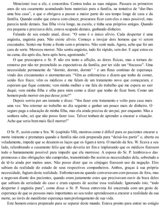 Mencionei isso a ele, e concordou. Contou todas as suas mágoas. Passara os primeiros
anos do seu casamento acumulando bens materiais para a família, na tentativa de “dar-lhes
uma boa casa”, o que o obrigava a passar a maior parte do seu tempo longe de casa e da
família. Quando soube que estava com câncer, procurara ficar com eles o mais possível, mas
parecia tarde demais. Sua filha vivia longe, na escola, e tinha seus próprios amigos. Quando
era pequena e precisava dele, estava ocupado demais, ganhando dinheiro.
Falando de seu estado atual, disse: “O sono é o único alívio. Cada despertar é uma
angústia, angústia pura. Não existe alívio. Começo a invejar dois homens que vi serem
executados. Sentei-me frente a frente com o primeiro. Não senti nada. Agora, acho que foi um
cara de sorte. Mereceu morrer. Não sentiu angústia, tudo foi rápido, sem dor. E aqui estou eu
na cama, dia após dia, hora após hora, agonizando.”
O que preocupava o Sr. P. não era tanto a aflição, as dores físicas, mas a tortura do
remorso por não ter preenchido as expectativas da família, por ter sido um “fracasso”. Uma
necessidade permanente de “dormir, dormir, dormir’ ’ e um fluxo contínuo de esperança
vindo dos circunstantes o atormentavam. “Vêm as enfermeiras e dizem que tenho de comer,
senão fico fraco; vêm os médicos e me falam de um tratamento novo que começaram, e
esperam que fique contente; vem minha mulher e me fala do trabalho que me espera ao sair
daqui; vem minha filha e olha para mim como a dizer que tenho de ficar bom. Como um
homem pode morrer em paz desse jeito?”
Depois sorriu por um instante e disse: “Vou fazer este tratamento e volto para casa mais
uma vez. Vou retornar ao trabalho no dia seguinte e ganhar um pouco mais de dinheiro. O
seguro paga a educação de minha filha, mas ela ainda precisa de um pai, por enquanto. Mas a
senhora sabe, sei que não posso fazer isso. Talvez tenham de aprender a encarar a situação.
Acho que seria bem mais fácil morrer!”
O Sr. P., assim como a Sra. W. (capítulo VII), mostrou como é difícil para os pacientes encarar a
morte iminente e prematura quando a família não está preparada para “deixá-los partir” e, aberta ou
veladamente, impede que se desatem os laços que os ligam à terra. O marido da Sra. W. ficava a seu
lado, relembrando o casamento feliz que não deveria ter fim e implorando que os médicos fizessem
todo o humanamente possível para impedir que ela morresse. A esposa do Sr. P. lembrava-o das
promessas e das obrigações não cumpridas, transmitindo-lhe assim as necessidades dela, sobretudo a
de tê-lo ainda por muitos anos. Não posso dizer que os cônjuges fizessem uso da negação. Eles
sabiam da realidade do estado de seus respectivos companheiros. Ambos, graças à sua própria
necessidade, fugiam desta realidade. Enfrentavam-na quando conversavam com pessoas de fora, mas
a negavam diante dos pacientes, quando eram justamente estes que precisavam ouvir da boca deles
que sabiam da seriedade do caso e eram capazes de aceitar essa realidade. Ignorando isto, “todo
despertar é angústia pura”, como disse o Sr. P. Nossa entrevista foi encerrada com um gesto de
esperança de que as pessoas mais importantes ao seu redor aprendessem a encarar a realidade da sua
morte, ao invés de manifestar esperança num prolongamento de sua vida.
Este homem estava preparado para se separar deste mundo. Estava pronto para entrar no estágio
 
