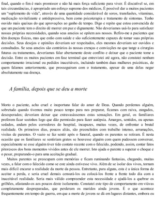 final, quando o fim é mais promissor e não há mais força suficiente para viver. É discutível se, em
tais circunstâncias, é apropriado um esforço supremo dos médicos, É possível dar a muitos pacientes
um “suplemento de vida”, através de uma quantidade considerável de soros, transfusões, vitaminas,
medicação revitalizante e antidepressiva, bem como psicoterapia e tratamento de sintomas. Tenho
ouvido mais queixas do que aprovações ao ganho de tempo. Digo e repito que estou convencida de
que um paciente tem o direito dé morrer em paz e dignamente. Não deveriamos usá-lo para satisfazer
nossas próprias necessidades, quando seus anseios se opõem aos nossos. Refiro-me a pacientes que
têm doenças físicas, mas que estão com saúde e são suficientemente capazes de tomar suas próprias
decisões. Seus desejos e opiniões deveriam ser respeitados, eles mesmos deveriam ser ouvidos e
consultados. Se seus anseios são contrários às nossas crenças e convicções no que tange a cirurgias
futuras ou tratamentos, deveriamos falar abertamente deste conflito e deixar que o paciente tome a
decisão. Entre os muitos pacientes em fase terminal que entrevistei até agora, não constatei nenhum
comportamento irracional ou pedidos inaceitáveis, incluindo também duas mulheres psicóticas, de
quem falamos anteriormente, que prosseguiram com o tratamento, apesar de uma delas negar
absolutamente sua doença.
A família, depois que se deu a morte
Morto o paciente, acho cruel e inoportuno falar do amor de Deus. Quando perdemos alguém,
sobretudo quando tivemos muito pouco tempo para nos preparar, ficamos com raiva, zangados,
desesperados; deveriam deixar que extravasássemos estas sensações. Em geral, os familiares
preferem ficar sozinhos logo que dão permissão para fazer autópsia. Amargos, sentidos, ou apenas
sedados, andam pelos corredores do hospital, incapazes, muitas vezes, de enfrentar a brutal
realidade. Os primeiros dias, poucos aliás, são preenchidos com trabalho intenso, arrumações,
visitas de parentes. O vazio se faz sentir após o funeral, quando os parentes se retiram. É nesta
ocasião que os familiares se sentiríam gratos se houvesse alguém com quem pudessem conversar,
especialmente se esse alguém tiver tido contato recente com o falecido, podendo, assim, contar fatos
pitorescos dos bons momentos vividos antes de ele morrer. Isto ajuda o parente a superar o choque e
o pesar, preparando-o para uma aceitação gradual.
Muitos parentes se preocupam com memórias e ficam ruminando fantasias, chegando, muitas
vezes, a falar com o falecido como se este ainda estivesse vivo. Além de se isolar dos vivos, tornam
mais difícil encarar a realidade da morte da pessoa. Entretanto, para alguns, esta é a única forma de
aceitar a perda, e seria cruel demais censurá-los ou colocá-los frente a frente todo dia com a
inaceitável realidade. Seria mais válido compreender esta necessidade e ajudá-los a quebrar os
grilhões, afastando-os aos poucos deste isolamento. Constatei este tipo de comportamento em viúvas
completamente despreparadas, que perderam os maridos ainda jovens. É o que acontece
frequentemente em tempo de guerra, em que a morte de jovens se dá em lugares distantes, embora eu
 