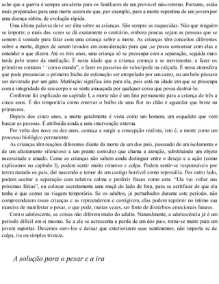 ache que a guerra é sempre um alerta para os familiares de um provável não-retorno. Portanto, estão
mais preparados para uma morte assim do que, por exemplo, para a morte repentina de um jovem por
uma doença súbita, de evolução rápida.
Uma última palavra deve ser dita sobre as crianças. São sempre as esquecidas. Não que ninguém
se importe; o mais das vezes se dá exatamente o contrário, embora poucas sejam as pessoas que se
sentem à vontade para falar com uma criança sobre a morte. As crianças têm conceitos diferentes
sobre a morte, dignos de serem levados em consideração para que ,se possa conversar com elas e
entender o que dizem. Até os três anos, uma criança só se preocupa com a separação, seguida mais
tarde pelo temor da mutilação. É nesta idade que a criança começa a se movimentar, a fazer os
primeiros contatos ‘ ‘com o mundo”, a fazer os passeios de velocípede na calçada. É nesta atmosfera
que pode presenciar o primeiro bicho de estimação ser atropelado por um carro, ou um belo pássaro
ser devorado por um gato. Mutilação significa isto para ela, pois está na idade em que se preocupa
com a integridade de seu corpo e se sente ameaçada por qualquer coisa que possa destruí-lo.
Conforme foi explicado no capítulo I, a morte não é um fato permanente para a criança de três a
cinco anos. É tão temporária como enterrar o bulbo de uma flor no chão e aguardar que brote na
primavera.
Depois dos cinco anos, a morte geralmente é vista como um homem, um esqueleto que vem
buscar as pessoas. É atribuída ainda a uma intervenção externa.
Por volta dos nove ou dez anos, começa a surgir a concepção realista, isto é, a morte como um
processo biológico permanente.
As crianças têm reações diferentes diante da morte de um dos pais, passando de um isolamento e
de um afastamento silencioso a um pranto convulso que chama a atenção, substituindo um objeto
necessitado e amado. Como as crianças não sabem ainda distinguir entre o desejo e a ação (como
explicamos no capítulo I), podem sentir muito remorso e culpa. Podem sentir-se responsáveis por
terem matado os pais, daí nascendo o temor de um castigo horrível como represália. Por outro lado,
podem aceitar a separação com relativa calma e proferir frases como esta: “Ela vai voltar nas
próximas férias”, ou colocar secretamente uma maçã do lado de fora, para se certificar de que ela
tenha o que comer na viagem temporária. Se os adultos, já perturbados durante este período, não
compreenderem essas crianças e as repreenderem e corrigirem, elas podem reprimir no íntimo sua
maneira de manifestar o pesar, o que pode, muitas vezes, ser fonte de distúrbios emocionais futuros.
Com o adolescente, as coisas não diferem muito do adulto. Naturalmente, a adolescência já é um
período difícil em si mesmo. Se a ele se acrescenta a perda de um dos pais, torna-se muito para um
jovem suportar. Devemos ouvi-los e deixar que exteriorizem seus sentimentos, não importa se de
culpa, ira ou simples tristeza.
A solução para o pesar e a ira
 