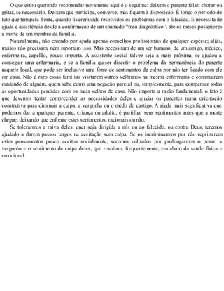 O que estou querendo recomendar novamente aqui é o seguinte: deixem o parente falar, chorar ou
gritar, se necessário. Deixem que participe, converse, mas fiquem à disposição. É longo o período de
luto que tem pela frente, quando tiverem sido resolvidos os problemas com o falecido. E necessita de
ajuda e assistência desde a confirmação de um chamado “mau diagnóstico”, até os meses posteriores
à morte de um membro da família.
Naturalmente, não entendo por ajuda apenas conselhos profissionais de qualquer espécie; aliás,
muitos não precisam, nem suportam isso. Mas necessitam de um ser humano, de um amigo, médico,
enfermeira, capelão, pouco importa. A assistente social talvez seja a mais próxima, se ajudou a
conseguir uma enfermaria, e se a família quiser discutir o problema da permanência do parente
naquele local, que pode ser inclusive uma fonte de sentimentos de culpa por não ter ficado com ele
em casa. Não é raro essas famílias visitarem outros velhinhos na mesma enfermaria e continuarem
cuidando de alguém, quem sabe como uma negação parcial ou, simplesmente, para compensar todas
as oportunidades perdidas com os mais velhos de casa. Não importa a razão fundamental, o fato é
que devemos tentar compreender as necessidades deles e ajudar os parentes numa orientação
construtiva para diminuir a culpa, a vergonha ou o medo do castigo. A ajuda mais significativa que
podemos dar a qualquer parente, criança ou adulto, é partilhar seus sentimentos antes que a morte
chegue, deixando que enfrente estes sentimentos, racionais ou não.
Se tolerarmos a raiva deles, quer seja dirigida a nós ou ao falecido, ou contra Deus, teremos
ajudado a darem passos largos na aceitação sem culpa. Se os incriminarmos por não reprimirem
estes pensamentos pouco aceitos socialmente, seremos culpados por prolongarmos o pesar, a
vergonha e o sentimento de culpa deles, que resultam, frequentemente, em abalo da saúde física e
emocional.
 