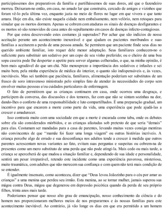 participássemos dos preparativos da família e partilhássemos de suas dores, até que o fazendeiro
morreu. Deixaram-no então, em casa, no amado lar que construíra, cercado de amigos e vizinhos que
foram vê-lo pela última vez, enquanto jazia no meio de flores no lugar em que vivera e que tanto
amara. Hoje em dia, não existe naquela cidade nem embalsamento, nem velório, nem retoques para
simular que os mortos dormem. Apenas se cobrem com ataduras os sinais de doenças desfigurantes e
os mortos só são removidos de casa antes do sepultamento em casos de doenças infecto-contagiosas.
Por que estou descrevendo estes costumes já superados? Por achar que são indícios de nossa
aceitação perante um acontecimento inexorável e que ajudam os pacientes moribundos e suas
famílias a aceitarem a perda de uma pessoa amada. Se permitem que um paciente finde seus dias no
querido ambiente familiar, isto requer dele menor adaptação. Seus familiares conhecem-no o
suficiente para substituir um sedativo por um copo de seu vinho preferido; ou o cheiro de uma boa
sopa caseira pode lhe despertar o apetite para sorver algumas colheradas, o que, na minha opinião, é
bem mais agradável do que um chá. Não menosprezo a importância dos sedativos e infusões e sei
muito bem, pela minha experiência de médica do interior, o quanto são indispensáveis e, às vezes,
inevitáveis. Mas sei também que paciência, familiares, alimentação poderíam ser substitutos de um
frasco de soro intravenoso ministrado pelo simples fato de atender às necessidades do corpo sem
envolver muitas pessoas e/ou cuidados particulares de enfermagem.
O fato de permitirem que as crianças continuem em casa, onde ocorreu uma desgraça, e
participem da conversa, das discussões e dos temores, faz com que não se sintam sozinhas na dor,
dando-lhes o conforto de uma responsabilidade e luto compartilhados. É uma preparação gradual, um
incentivo para que encarem a morte como parte da vida, uma experiência que pode ajudá-las a
crescer e amadurecer.
Isso contrasta muito com uma sociedade em que a morte é encarada como tabu, onde os debates
sobre ela são considerados mórbidos, e as crianças afastadas sob pretexto de que seria “demais”
para elas. Costumam ser mandadas para a casa de parentes, levando muitas vezes consigo mentiras
não convincentes de que ‘‘mamãe foi fazer uma longa viagem” ou outras histórias incríveis. A
criança percebe algo de errado e sua desconfiança nos adultos tende a crescer à medida que outros
parentes acrescentam novas variantes ao fato, evitam suas perguntas e suspeitas ou cobrem-na de
presentes como um mero substituto de uma perda que não pode atingi-la. Mais cedo ou mais tarde, a
criança se aperceberá de que mudou a situação familiar e, dependendo de sua idade e personalidade,
sentirá um pesar irreparável, retendo este incidente como uma experiência pavorosa, misteriosa,
muito traumática, com adultos que não merecem sua confiança e com quem não terá mais condição de
se entender.
É igualmente insensato, como aconteceu, dizer que “Deus levou Joãozinho para o céu por amar as
crianças” a uma menina que perdeu seu irmão. Esta menina, ao se tornar mulher, jamais superou sua
mágoa contra Deus, mágoa que degenerou em depressão psicótica quando da perda de seu próprio
filhos, trinta anos mais tarde.
Poderiamos pensar que nosso alto grau de emancipação, nosso conhecimento da ciência e do
homem nos proporcionaram melhores meios de nos prepararmos e às nossas famílias para este
acontecimento inevitável. Ao contrário, já vão longe os dias em que era permitido a um homem
 