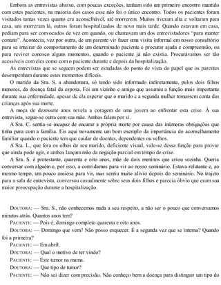 Embora as entrevistas abaixo, com poucas exceções, tenham sido um primeiro encontro mantido
com estes pacientes, na maioria dos casos esse não foi o único encontro. Todos os pacientes foram
visitados tantas vezes quanto era aconselhável, até morrerem. Muitos tiveram alta e voltaram para
casa, uns morreram lá, outros foram hospitalizados de novo mais tarde. Quando estavam em casa,
pediam para ser convocados de vez em quando, ou chamavam um dos entrevistadores “para manter
contato”. Acontecia, vez por outra, de um parente vir fazer uma visita informal em nosso consultório
para se inteirar do comportamento de um determinado paciente e procurar ajuda e compreensão, ou
para reviver conosco alguns momentos, quando o paciente já não existia. Procurávamos ser tão
acessíveis com eles como com o paciente durante e depois da hospitalização.
As entrevistas que se seguem podem ser estudadas do ponto de vista do papel que os parentes
desempenham durante estes momentos difíceis.
O marido da Sra. S. a abandonara, só tendo sido informado indiretamente, pelos dois filhos
menores, da doença fatal da esposa. Foi um vizinho e amigo que assumiu a função mais importante
durante sua enfermidade, apesar de ela esperar que o marido e a segunda mulher tomassem conta das
crianças após sua morte.
A moça de dezessete anos revela a coragem de uma jovem ao enfrentar esta crise. À sua
entrevista, segue-se outra com sua mãe. Ambas falam por si.
A Sra. C. sentia-se incapaz de encarar a própria morte por causa das inúmeras obrigações que
tinha para com a família. Eis aqui novamente um bom exemplo da importância do aconselhamento
familiar quando o paciente tem que cuidar de doentes, dependentes ou velhos.
A Sra. L., que fora os olhos de seu marido, deficiente visual, vale-se dessa função para provar
que ainda pode agir, e ambos lançam mão da negação parcial em tempo de crise.
A Sra. S. é protestante, quarenta e oito anos, mãe de dois meninos que criou sozinha. Queria
conversar com alguém e, por isso, a convidamos para vir ao nosso seminário. Estava relutante e, ao
mesmo tempo, um pouco ansiosa para vir, mas sentiu muito alívio depois do seminário. No trajeto
para a sala de entrevista, conversou casualmente sobre seus dois filhos e parecia óbvio que eram sua
maior preocupação durante a hospitalização.
DOUTORA: — Sra. S., não conhecemos nada a seu respeito, a não ser o pouco que conversamos
minutos atrás. Quantos anos tem?
PACIENTE: — Pois é, domingo completo quarenta e oito anos.
DOUTORA: — Domingo que vem? Não posso esquecer. É a segunda vez que se interna? Quando
foi a primeira?
PACIENTE: — Em abril.
DOUTORA: — Qual o motivo de ter vindo?
PACIENTE: — Este tumor na mama.
DOUTORA: — Que tipo de tumor?
PACIENTE: — Não sei dizer com precisão. Não conheço bem a doença para distinguir um tipo do
 