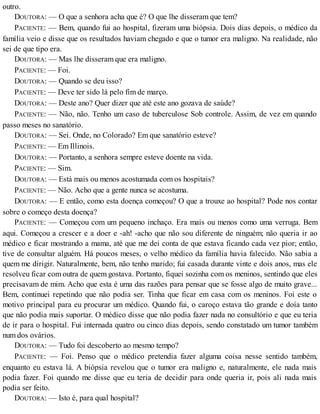 outro.
DOUTORA: — O que a senhora acha que é? O que lhe disseram que tem?
PACIENTE: — Bem, quando fui ao hospital, fizeram uma biópsia. Dois dias depois, o médico da
família veio e disse que os resultados haviam chegado e que o tumor era maligno. Na realidade, não
sei de que tipo era.
DOUTORA: — Mas lhe disseram que era maligno.
PACIENTE: — Foi.
DOUTORA: — Quando se deu isso?
PACIENTE: — Deve ter sido lá pelo fim de março.
DOUTORA: — Deste ano? Quer dizer que até este ano gozava de saúde?
PACIENTE: — Não, não. Tenho um caso de tuberculose Sob controle. Assim, de vez em quando
passo meses no sanatório.
DOUTORA: — Sei. Onde, no Colorado? Em que sanatório esteve?
PACIENTE: — Em Illinois.
DOUTORA: — Portanto, a senhora sempre esteve doente na vida.
PACIENTE: — Sim.
DOUTORA: — Está mais ou menos acostumada com os hospitais?
PACIENTE: — Não. Acho que a gente nunca se acostuma.
DOUTORA: — E então, como esta doença começou? O que a trouxe ao hospital? Pode nos contar
sobre o começo desta doença?
PACIENTE: — Começou com um pequeno inchaço. Era mais ou menos como uma verruga. Bem
aqui. Começou a crescer e a doer e -ah! -acho que não sou diferente de ninguém; não queria ir ao
médico e ficar mostrando a mama, até que me dei conta de que estava ficando cada vez pior; então,
tive de consultar alguém. Há poucos meses, o velho médico da família havia falecido. Não sabia a
quem me dirigir. Naturalmente, bem, não tenho marido; fui casada durante vinte e dois anos, mas ele
resolveu ficar com outra de quem gostava. Portanto, fiquei sozinha com os meninos, sentindo que eles
precisavam de mim. Acho que esta é uma das razões para pensar que se fosse algo de muito grave...
Bem, continuei repetindo que não podia ser. Tinha que ficar em casa com os meninos. Foi este o
motivo principal para eu procurar um médico. Quando fui, o caroço estava tão grande e doía tanto
que não podia mais suportar. O médico disse que não podia fazer nada no consultório e que eu teria
de ir para o hospital. Fui internada quatro ou cinco dias depois, sendo constatado um tumor também
num dos ovários.
DOUTORA: — Tudo foi descoberto ao mesmo tempo?
PACIENTE: — Foi. Penso que o médico pretendia fazer alguma coisa nesse sentido também,
enquanto eu estava lá. A biópsia revelou que o tumor era maligno e, naturalmente, ele nada mais
podia fazer. Foi quando me disse que eu teria de decidir para onde queria ir, pois ali nada mais
podia ser feito.
DOUTORA: — Isto é, para qual hospital?
 