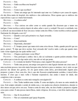 PACIENTE: — Sim.
DOUTORA: — Então escolheu este hospital?
PACIENTE: — Foi.
DOUTORA: — Como é que escolheu?
PACIENTE: — Temos um amigo que foi internado aqui uma vez. Conheço-o por causa do seguro;
ele não falou muito do hospital, dos médicos e das enfermeiras. Disse apenas que os médicos são
especialistas e que se é muito bem tratado.
DOUTORA: — A senhora acha?
PACIENTE: — Acho.
DOUTORA: — Fico curiosa em saber como se sentiu quando lhe disseram que o tumor era
maligno. Como recebeu a notícia depois de adiar, adiar e ouvir a verdade? Ou ouvir a realidade, isto
é, além de sua necessidade de ficar em casa e tomar conta dos filhos. Como recebeu a notícia quando
finalmente foi obrigada a ouvi-la?
PACIENTE: — Quando a ouvi pela primeira vez, fiquei arrasada.
DOUTORA: — Como?
PACIENTE: — Emocionalmente.
DOUTORA: — Deprimida, chorando?
PACIENTE: — É. Sempre pensei que nunca teria uma coisa dessas. Então, quando percebi que era
grave, pensei: “É algo que devo aceitar, ficar arrasada não' resolve nada e acho que quanto mais
cedo visitar alguém que me ajude melhor será.”
DOUTORA: — Chegou a participar a seus filhos?
PACIENTE: — Sim, participei a ambos. Isto é, não sei realmente o quanto podem entender. Sinto
que sabem que se trata de algo muito sério, mas não sei até que ponto.
CAPELÃO: — E o restante da família? Participou a mais alguém? Há outras pessoas?
PACIENTE: — Tenho uma pessoa, um amigo com quem tive uma ligação durante uns cinco anos. É
uma excelente pessoa e tem sido muito bom para mim. Inclusive para os meninos, isto é, toda vez que
precisei me afastar dos garotos, foi ele quem tomou conta deles, providenciando alguém para
preparar o jantar e ficar com eles. Isto é, que não ficassem completamente sozinhos, à mercê deles
mesmos. É claro que o mais velho é bastante responsável, mas ainda é menor de idade, não
completou vinte e um anos.
CAPELÃO: — A senhora se sente mais tranquila com alguém lá?
PACIENTE: — Sim. Tenho também uma vizinha. É como um duplex, ela mora na outra metade da
casa. Está sempre entrando e saindo de minha casa, e me ajudou nos afazeres domésticos, durante os
dois meses em que estive em casa. Tomava conta de mim, sabe, me dava banho e preparava alguma
coisa para comer. É uma pessoa maravilhosa, muito religiosa, fervorosa, e tem feito muitíssimo por
mim.
DOUTORA: — Que fé ela professa?
PACIENTE: — Não sei exatamente qual igreja frequenta.
 