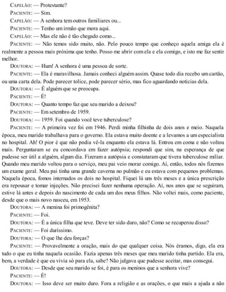 CAPELÃO: — Protestante?
PACIENTE: — Sim.
CAPELÃO: — A senhora tem outros familiares ou...
PACIENTE: — Tenho um irmão que mora aqui.
CAPELÃO: — Mas ele não é tão chegado como...
PACIENTE: — Não temos sido muito, não. Pelo pouco tempo que conheço aquela amiga ela é
realmente a pessoa mais próxima que tenho. Posso me abrir com ela e ela comigo, e isto me faz sentir
melhor.
DOUTORA: — Hum! A senhora é uma pessoa de sorte.
PACIENTE: — Ela é maravilhosa. Jamais conheci alguém assim. Quase todo dia recebo um cartão,
ou uma carta dela. Pode parecer tolice, pode parecer sério, mas fico aguardando notícias dela.
DOUTORA: — É alguém que se preocupa.
PACIENTE: — É!
DOUTORA: — Quanto tempo faz que seu marido a deixou?
PACIENTE: — Em setembro de 1959.
DOUTORA: — 1959. Foi quando você teve tuberculose?
PACIENTE: — A primeira vez foi em 1946. Perdi minha filhinha de dois anos e meio. Naquela
época, meu marido trabalhava para o governo. Ela estava muito doente e a levamos a um especialista
no hospital. Ah! O pior é que não podia vê-la enquanto ela estava lá. Entrou em coma e não voltou
mais. Perguntaram se eu concordava em fazer autópsia; respondi que sim, na esperança de que
pudesse ser útil a alguém, algum dia. Fizeram a autópsia e constataram que tivera tuberculose miliar.
Quando meu marido voltou para o serviço, meu pai veio morar comigo. Aí, então, todos nós fizemos
um exame geral. Meu pai tinha uma grande caverna no pulmão e eu estava com pequenos problemas.
Naquela época, fomos internados os dois no hospital. Fiquei lá uns três meses e a única prescrição
era repousar e tomar injeções. Não precisei fazer nenhuma operação. Aí, nos anos que se seguiram,
estive lá antes e depois do nascimento de cada um dos meus filhos. Não voltei mais, como paciente,
desde que o mais novo nasceu, em 1953.
DOUTORA: — A menina foi primogênita?
PACIENTE: — Foi.
DOUTORA: — É a única filha que teve. Deve ter sido duro, não? Como se recuperou disso?
PACIENTE: — Foi duríssimo.
DOUTORA: — O que lhe deu forças?
PACIENTE: — Provavelmente a oração, mais do que qualquer coisa. Nós éramos, digo, ela era
tudo o que eu tinha naquela ocasião. Fazia apenas três meses que meu marido tinha partido. Ela era,
bem, a verdade é que eu vivia só para ela, sabe? Não julgava que pudesse aceitar, mas consegui.
DOUTORA: — Desde que seu marido se foi, é para os meninos que a senhora vive?
PACIENTE: — É!
DOUTORA: — Isso deve ser muito duro. Fora a religião e as orações, o que mais a ajuda a não
 
