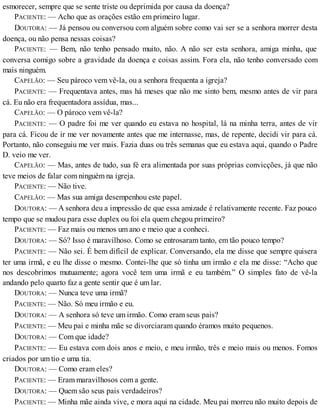 esmorecer, sempre que se sente triste ou deprimida por causa da doença?
PACIENTE: — Acho que as orações estão em primeiro lugar.
DOUTORA: — Já pensou ou conversou com alguém sobre como vai ser se a senhora morrer desta
doença, ou não pensa nessas coisas?
PACIENTE: — Bem, não tenho pensado muito, não. A não ser esta senhora, amiga minha, que
conversa comigo sobre a gravidade da doença e coisas assim. Fora ela, não tenho conversado com
mais ninguém.
CAPELÃO: — Seu pároco vem vê-la, ou a senhora frequenta a igreja?
PACIENTE: — Frequentava antes, mas há meses que não me sinto bem, mesmo antes de vir para
cá. Eu não era frequentadora assídua, mas...
CAPELÃO: — O pároco vem vê-la?
PACIENTE: — O padre foi me ver quando eu estava no hospital, lá na minha terra, antes de vir
para cá. Ficou de ir me ver novamente antes que me internasse, mas, de repente, decidi vir para cá.
Portanto, não conseguiu me ver mais. Fazia duas ou três semanas que eu estava aqui, quando o Padre
D. veio me ver.
CAPELÃO: — Mas, antes de tudo, sua fé era alimentada por suas próprias convicções, já que não
teve meios de falar com ninguém na igreja.
PACIENTE: — Não tive.
CAPELÃO: — Mas sua amiga desempenhou este papel.
DOUTORA: — A senhora deu a impressão de que essa amizade é relativamente recente. Faz pouco
tempo que se mudou para esse duplex ou foi ela quem chegou primeiro?
PACIENTE: — Faz mais ou menos um ano e meio que a conheci.
DOUTORA: — Só? Isso é maravilhoso. Como se entrosaram tanto, em tão pouco tempo?
PACIENTE: — Não sei. É bem difícil de explicar. Conversando, ela me disse que sempre quisera
ter uma irmã, e eu lhe disse o mesmo. Contei-lhe que só tinha um irmão e ela me disse: “Acho que
nos descobrimos mutuamente; agora você tem uma irmã e eu também.” O simples fato de vê-la
andando pelo quarto faz a gente sentir que é um lar.
DOUTORA: — Nunca teve uma irmã?
PACIENTE: — Não. Só meu irmão e eu.
DOUTORA: — A senhora só teve um irmão. Como eram seus pais?
PACIENTE: — Meu pai e minha mãe se divorciaram quando éramos muito pequenos.
DOUTORA: — Com que idade?
PACIENTE: — Eu estava com dois anos e meio, e meu irmão, três e meio mais ou menos. Fomos
criados por um tio e uma tia.
DOUTORA: — Como eram eles?
PACIENTE: — Eram maravilhosos com a gente.
DOUTORA: — Quem são seus pais verdadeiros?
PACIENTE: — Minha mãe ainda vive, e mora aqui na cidade. Meu pai morreu não muito depois de
 