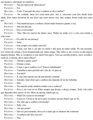 sua doença e internação no sanatório.
DOUTORA: — Seu pai morreu de tuberculose?
PACIENTE: — Foi.
DOUTORA: — Certo. Com qual dos dois a senhora se dava melhor?
PACIENTE: — Na verdade, meus tios eram meus pais. Isto é, estivemos com eles desde tenra
idade. Eles nunca deixaram de nos dizer que eram nossos tios, mas sempre foram como pais para
nós.
DOUTORA: — Não mentiram para a senhora, foram muito honestos quanto a isso.
PACIENTE: — Não tem dúvida.
CAPELÃO: — Eles vivem ainda?
PACIENTE: — Não. Meu tio morreu há muitos anos. Minha tia ainda vive e está com oitenta e
cinco anos.
CAPELÃO: — Ela sabe de sua doença?
PACIENTE: — Sabe.
CAPELÃO: — Está sempre em contato com ela?
PACIENTE: — Estou, sim. Isto é, ela não sai muito e não goza de muita saúde. No ano passado,
teve artrite da coluna e ficou hospitalizada por muito tempo. Não sabia se ela viveria ou não depois
daquela doença. Mas se recuperou e está muito bem agora. Tem sua casinha própria, mora sozinha e
cuida de si mesma, não é maravilhoso?
DOUTORA: — Oitenta e quatro anos?
PACIENTE: — Oitenta e cinco.
DOUTORA: — Como é que a senhora vive? Estava trabalhando?
PACIENTE: — Trabalhava meio período até o dia de vir para cá.
DOUTORA: — Em abril?
PACIENTE: — É, mas meu marido nos dá uma pensão semanal.
DOUTORA: — Entendo. Quer dizer que a senhora não depende de ter de trabalhar.
PACIENTE: — Não.
DOUTORA: — Seu marido ainda mantém contato com a senhora?
PACIENTE: — Pois é, ele vem ver os filhos sempre que deseja, e deseja sempre. Toda vida achei
que dependia dele querer vê-los. Mora na mesma cidade que eu.
DOUTORA: — Hum! Ele casou-se novamente?
PACIENTE: — Casou-se. Casou-se de novo mais ou menos um ano depois que se foi.
DOUTORA: — Ele sabe que a senhora está doente?
PACIENTE: — Sabe, sim.
DOUTORA: — Até que ponto?
PACIENTE: — Não sei precisamente, talvez só o tanto que os meninos lhe contaram.
DOUTORA: — A senhora não fala com ele?
PACIENTE: — Não.
 