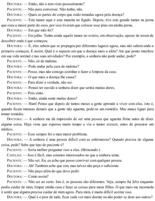 DOUTORA: — Então, não o tem visto pessoalmente?
PACIENTE: — Não para conversar. Não tenho, não.
DOUTORA: — Quais as partes do corpo que estão tomadas agora pela doença?
PACIENTE: — Este tumor aqui e esta mancha no fígado. Depois, tive este grande tumor na perna
que roeu a maior parte do osso, por isso tiveram que colocar esse pino em minha perna.
DOUTORA: — Em que mês foi?
PACIENTE: — Em julho. Tenho ainda aquele tumor no ovário, em observação, apesar de terem de
descobrir onde é que começou.
DOUTORA: — É, eles sabem que se propagou por diferentes lugares agora, mas não sabem onde o
primeiro começou. É assim. Qual é o aspecto em que a doença mais a afeta? Até que ponto interfere
em sua vida normal e nas suas atividades? Por exemplo, a senhora não pode andar, pode?
PACIENTE: — Não, só de muletas.
DOUTORA: — Pode andar pela casa de muletas?
PACIENTE: — Posso, mas não consigo cozinhar e fazer a limpeza da casa.
DOUTORA: — O que mais a doença lhe causa?
PACIENTE: — Para dizer a verdade, não sei.
DOUTORA: — Pensei ter ouvido a senhora dizer que sentia muitas dores.
PACIENTE: — Pois sinto.
DOUTORA: — Então, ainda sente muitas dores?
PACIENTE: — Hum! Penso que depois de tantos meses a gente aprende a viver com elas, isto é,
quando ficam intensas demais que a gente não aguenta, pede-se um remédio. Mas nunca liguei para
tomar remédio.
DOUTORA: — A senhora me dá impressão de ser uma pessoa que aguenta firme antes de dizer
alguma coisa. Haja vista que esperou muito tempo e viu o tumor crescer, antes de procurar um
médico.
PACIENTE: — Esse sempre foi o meu maior problema.
DOUTORA: — A senhora é uma pessoa difícil com as enfermeiras? Quando precisa de alguma
coisa, pede? Sabe que tipo de paciente é?
PACIENTE: — Seria melhor perguntar isso a elas. (Brincando.)
CAPELÃO: — Isso é fácil, mas estamos interessados no que a senhora sente.
PACIENTE: — Não sei. Eu, eu acho que posso conviver com qualquer pessoa.
DOUTORA: — Ah! Também acho que sim, mas talvez não peça o suficiente.
PACIENTE: — Não peço além do que devo pedir.
DOUTORA: — Como assim?
PACIENTE: — Não sei ao certo. Isto é, as pessoas são diferentes. Veja, sempre fui feliz enquanto
podia cuidar de mim, limpar minha casa e fazer as coisas para meus filhos. O que mais me incomoda
é sentir que alguém precisa cuidar de mim agora. Para mim, é muito difícil aceitar isso.
DOUTORA: — Qual é o pior de tudo, ficar cada vez mais doente ou não poder se doar aos outros?
 